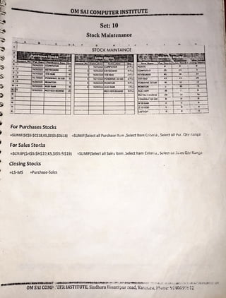 1$
Is
5.
rs
0
- OM SAi COMPUTER INSTITUTE_ •• n rw m .,.
-~ /2
1 3
ll/2512020 ICEYOOARD 45
w..~ 1mtt00=---+-4-11
t :4 r.,.712020 PENDRIVt 32 GB 10
I 1
3 llo'.2612020 NOIINTOR S
II 14 l1l29l2020 4GB RAN 10
~_s---+-111»'20.20 MOHIEll BOARD 20
12 j
13--;
,----+-----f------l
M
:
"5 ;
4 t·---+---+------,1---J
For Purchases Stocks
Set: 10
Stock Maintenance
G H
1 1V24IZ020 COMPUTER 24 Pos
2 1V25/2020 KEYBOAOD 14~cs
'.l 1V26l2020 11B HUD 21rc,
4 1W27l2020 P[NDRIVE 32 Gil 12Pc,
5 1V28/2020 MONITUR IJPcs
6 11/ZSl~O 4GDRAM 2 Pes:
MOl IIER BOARD 10Pcs
,.,.
C:Clf'IPUl t i I 25 24
KEYBUArtD I 4~ 1,- -.---=-
31---1
lTBIILJO- - t --,1--+---<!l - ---20::--~
P[NlJHIYE 32 G6 1 10 _
1._._
_ 12_~---,•2=-----1
MONITOR --r---~--1 ~ ....•
__
-s
__
4GGilAH ~10 : 8
MU r11i.::1uiJ.A11u j 211-i--·;,1 · : lU 
-- --- - -- ,-- - - 1..-----.------<
..-Et.UHi;( 6'I Gil 1 0 U · 0 __)
a,-::a HA~ 11 t O , U
zm HOO · ,; - I o - -;-·--"---,I
LAPTO~-- __ i O r:=y--=-~
~
-C _J
=SUTVIIF($C$5·$C$18,KS,$D$5:$D$18) =SUMIF(Select all Purchase item ,Select Item C.-i:,?ria , Select all ?ur. Qty ;, a:1ge
for Safes Stor.!{s
=SUMIF($r1$5:$li$19,KS,$1$5:$1$19) "'SUMIF(Selert all Sales Item ,Select It em Criter;j , S~lect a,1:5,,:es Qtv Ran~c
Closing Stocks
=LS-MS =Purchase-Sales
~ -ffflftt P21!1!r
~ ·:._
~~..!!!..!.!.£.Jgt~~!~' '~ '•~l-.' .'!"_t~.-~ ~ ~~ .:~i•
.l> ·-• •
...•.. ~· ..".;• , ~· •~ '·.:.•"~ .~
:·:- ..,, r . ·~~ -- ~ _,:• ~~:,~·-"';•.,1-::"!".:·":: ~
,..,
. OM SAi COMP _
'.'ffR INSTITUTE, Sindhora H
asar.lt,ur :-oad, Var.::r,a:)1, p~,,1:ie: en40(,1
Y)•
:12.
 