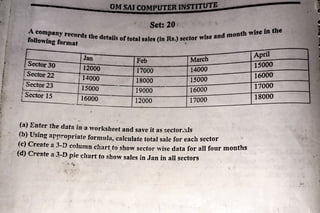 I
•
.
.
.
•
l
f
!
OMMI
· Set: 20: h ,vise bl tbe
A
ndrnont
company rttords the details oftotal sales (In Rs.) sector ,vise •
foDowfng format
'
Jan Feb March
Sector30 12000 17000 14000
Sector22 14000 18000 15000
1Sector 23 15000 19000 16000
!Sector 15 16000 12000 17000
'
(a) Enter the d:ita in -a worksheet and save it as r.ector.xls
(b) Using appropriate formula, ·calculate total sale for each sector · ·-
(c) Create a 3-D column chart to show sector wise data for all four mon
th
s
•
p"
•
•
•
(d) Cr-eate a 3-D pie «;hart to show sales in Jan in all sectors
April
1sooo
16000
17000
18000
 