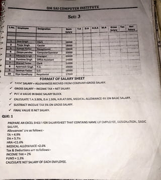 Set: 3
Office Assistant 14000 , I 1
F-';::'.:"i-::::-~~~::.:_+::.:.:::::.::=~:._--L-~ .. ...... - --.---- ,-- --· .-- .
8 ApameshSingh ~~~ --3
-· 1
-ii6~~ .;··- -
·-- i·+ '.
· : 9 . :: Saumya Yadav - s.o. - - .18000--- I-- -r·
·- 1
- • • • •
~=-1:-:o::t_R~~i:.:ya~_u:.:..:...P~a.:.:d~=h;.:,v~c1:.v._-~:R.::e~s
:...
p::.:t;io:.:.:n=ist --··- 17000~
-~-t~·-·----~L __-~--J- - -·. . -- . ~· . -
FORMAT OF SALARY SHEET
✓ !1,'S!C SALARY;. ALLOWANCES RECIVED rROM COMPANY=GROSS SALARY.
✓ GROSS SALARY- INCOME TAX= NET SALARY.
✓ PUT A VALUE IN BASIC SALARY BLOCK.
✓ CALCULATE T.A 3.90%, D.A 1.50%, H.R.A7.00%, MEDICAL ALLOWANCE 4% ON BASIC SALARY.
✓ SUSTRACT INCO;v,E TAX 5% ON GROSS SALARY.
✓ FINALVALUEISNITSALARY.
QUE: 1
PREPARE AN EXCEL SHEEf FOR SALARYSHEET THAT CONTAINS NAME CF EMPLOYEE. DESIGNATION, 3ASIC
SAURY,
Allowances' .:re as follows:-
TA ,=4.9%
DA=S.7%
fiRA =11.6%
MEDICAL ALLOWANCE =2.6%
Tax & Deductions ar<:> :)S follows:-
INCOME TAX= 2%
FUND= 1.3%
CALCULATE NET SALARY OF EACH EMPLOYEE.
d :lt:.J.:lfsTON#M#rrr·~,,u,
 