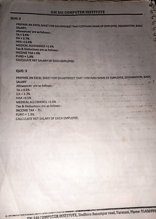 AaJ • "'
~~•re1s~llowm•
-~ETAX•4"
FUND•~
CAl.CUlATt NETSAlARY OF EACH EMPLOYEE.
QUE:3
PREPARE AN EXCELSHEET FOR SALARYSHEET THAT CONTAINS NAME OF EMPlO'IEE,DESIGMA10M#
SALARY . , . , .. .. . . - •
Allowances' are as follows:-
TA = 4.5% ~
CA= 2.7% . - ) .
HRA =9.6%
. . '
MEDICAL ALLOWANCE:. =2.6% ..
Tax & Deductions 3re as fotlows:-
INCCME TAX:.: n-f. ·
FUND::: 1.9%
CALCULATE NET SALARY OF EACH EMPLOYEE.
 