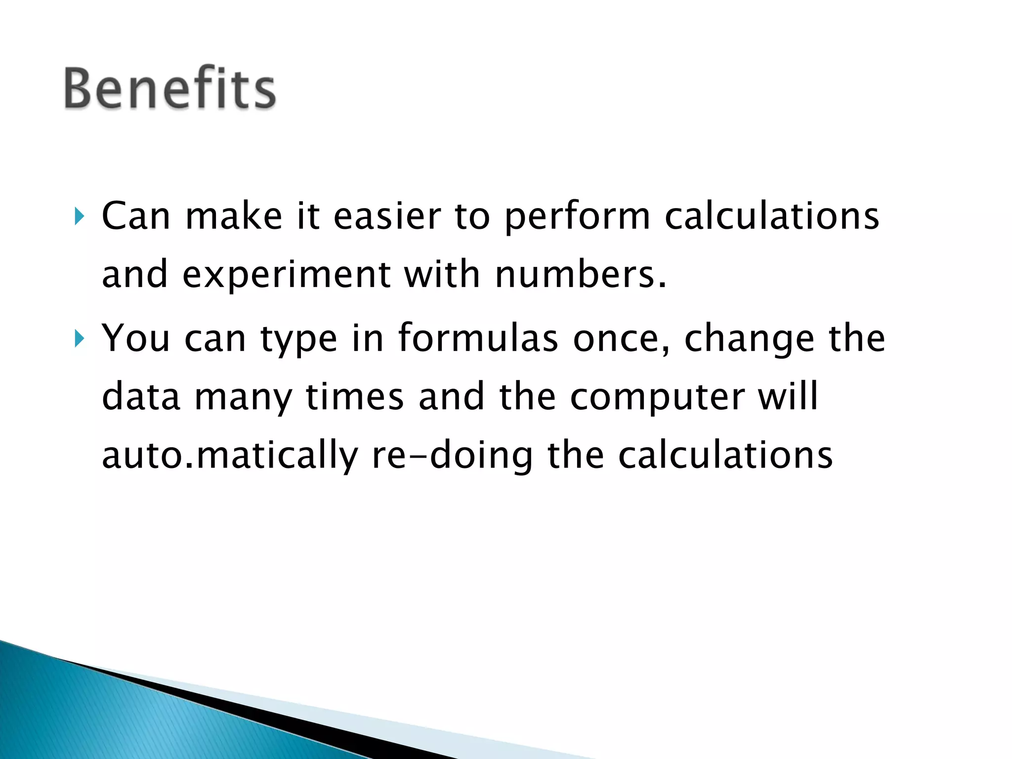 Can make it easier to perform calculations and experiment with numbers.  You can type in formulas once, change the data many times and the computer will auto.matically re-doing the calculations 