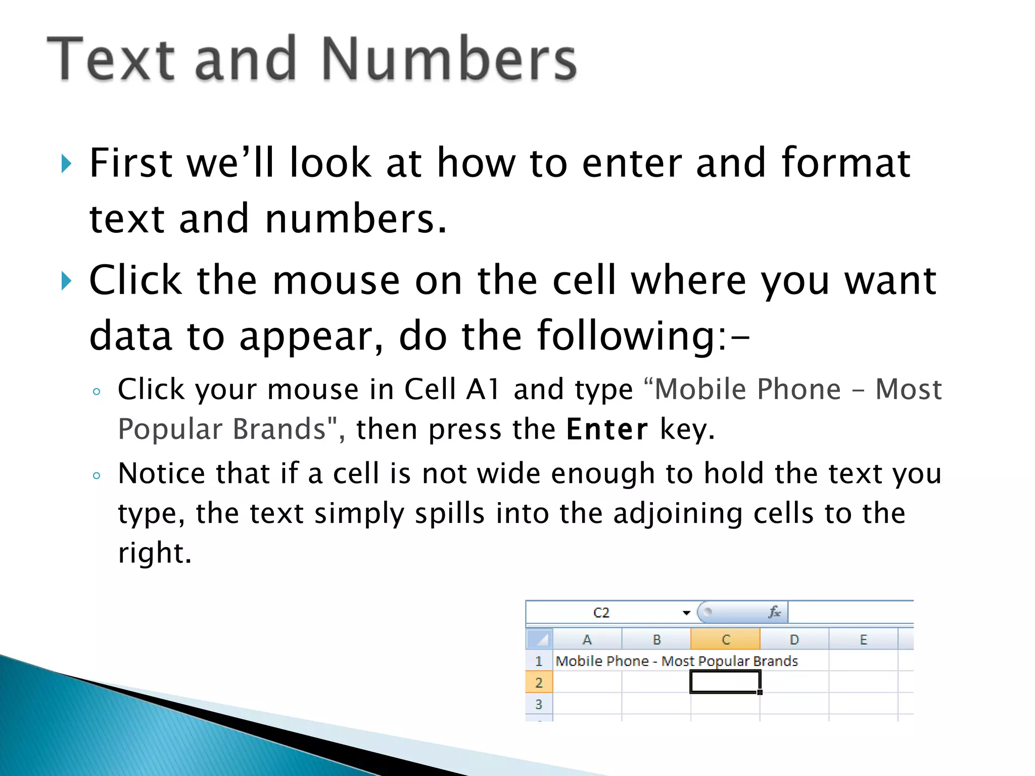 First we’ll look at how to enter and format text and numbers.  Click the mouse on the cell where you want data to appear, do the following:- Click your mouse in Cell A1 and type  “Mobile Phone – Most Popular Brands&quot;,  then press the  Enter  key.  Notice that if a cell is not wide enough to hold the text you type, the text simply spills into the adjoining cells to the right.  