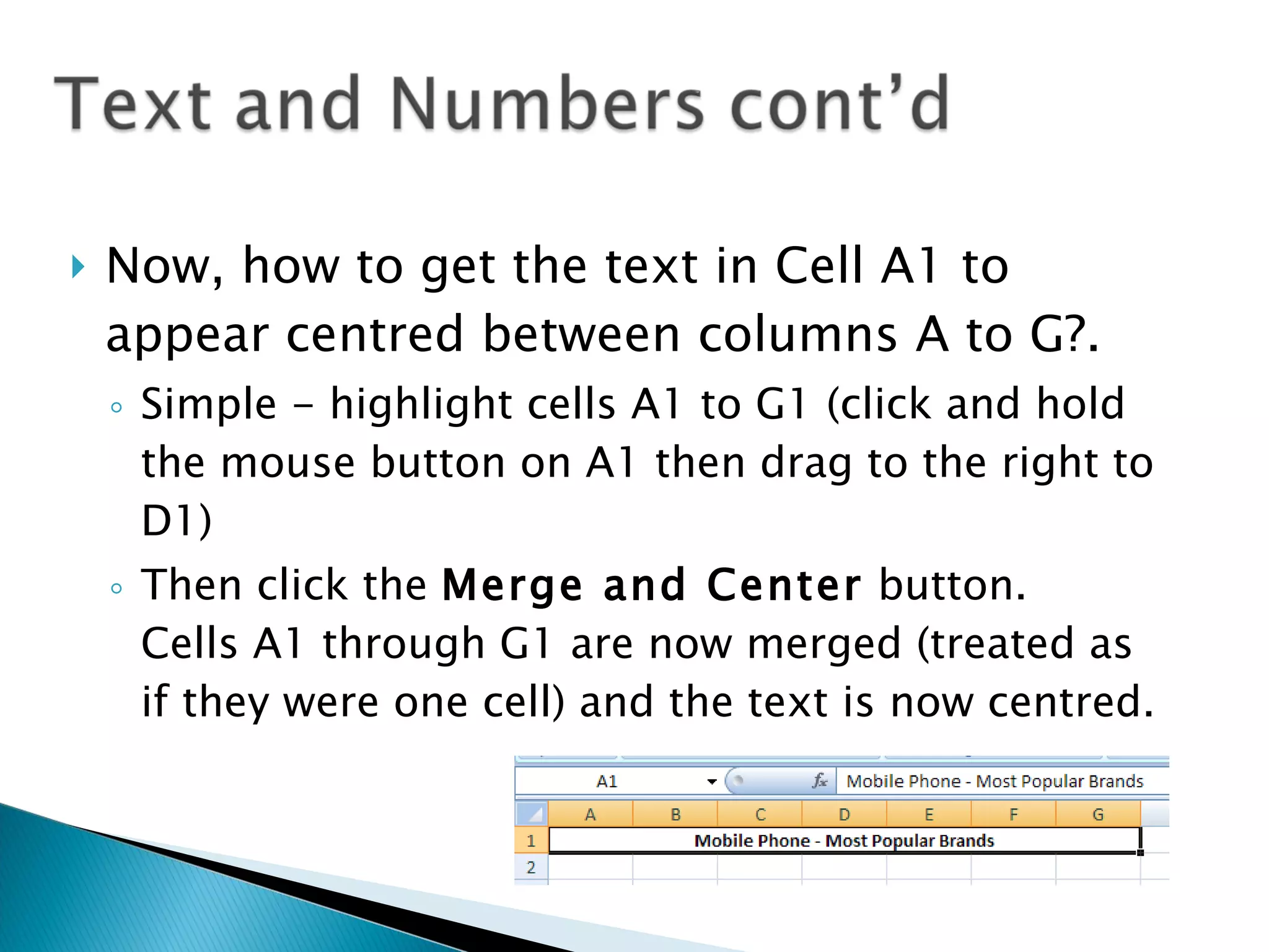 Now, how to get the text in Cell A1 to appear centred between columns A to G?. Simple - highlight cells A1 to G1 (click and hold the mouse button on A1 then drag to the right to D1) Then click the  Merge and Center  button.  Cells A1 through G1 are now merged (treated as if they were one cell) and the text is now centred.  