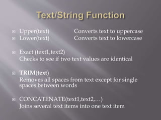  Upper(text) Converts text to uppercase
 Lower(text) Converts text to lowercase
 Exact (text1,text2)
Checks to see if two text values are identical
 TRIM(text)
Removes all spaces from text except for single
spaces between words
 CONCATENATE(text1,text2,…)
Joins several text items into one text item
 