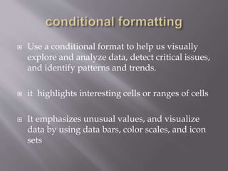  Use a conditional format to help us visually
explore and analyze data, detect critical issues,
and identify patterns and trends.
 it highlights interesting cells or ranges of cells
 It emphasizes unusual values, and visualize
data by using data bars, color scales, and icon
sets
 