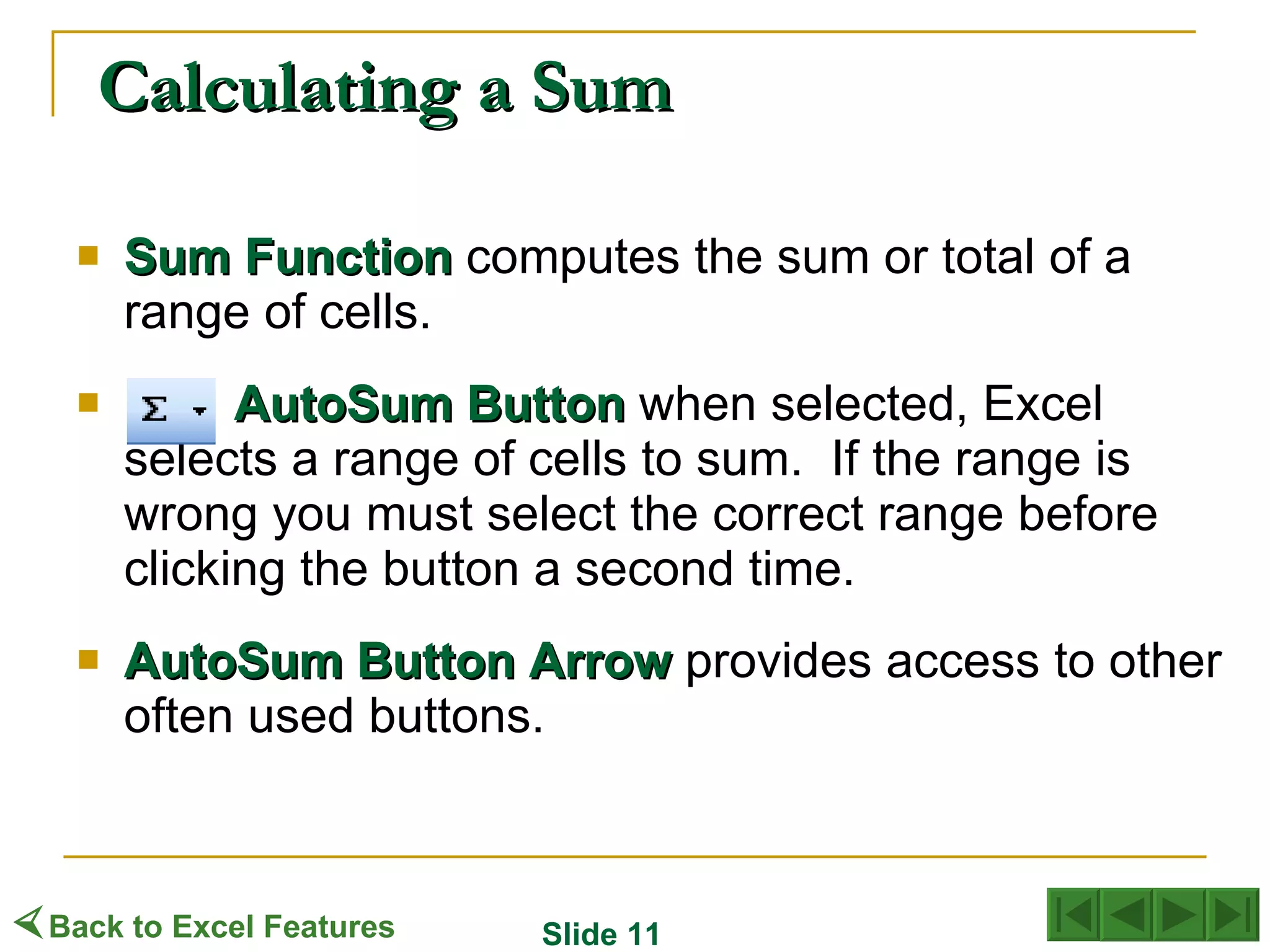 Calculating a Sum Sum   Function  computes the sum or total of a range of cells. AutoSum   Button  when selected, Excel selects a range of cells to sum.  If the range is wrong you must select the correct range before clicking the button a second time. AutoSum   Button   Arrow  provides access to other often used buttons.  Back to Excel Features Slide 11 