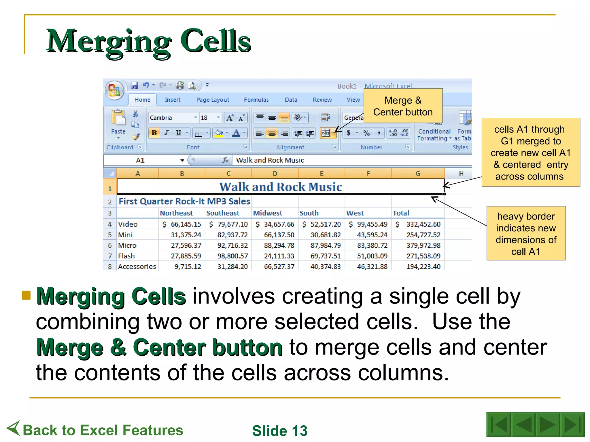 Merging Cells Merging   Cells  involves creating a single cell by combining two or more selected cells.  Use the  Merge   & Center button  to merge cells and center the contents of the cells across columns. Merge & Center button cells A1 through  G1 merged to create new cell A1 & centered  entry across columns  heavy border indicates new dimensions of cell A1  Back to Excel Features Slide 13 
