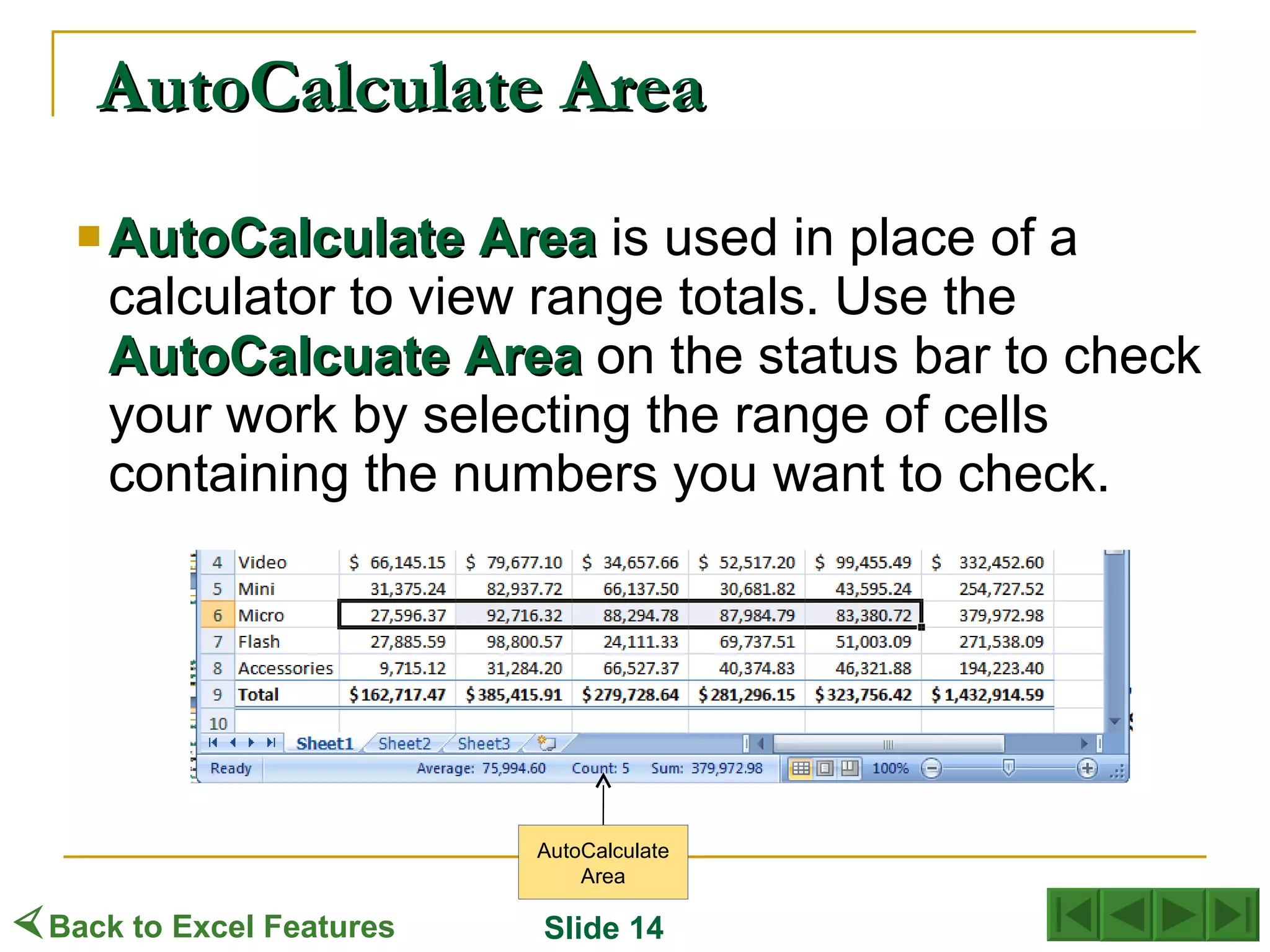 AutoCalculate Area AutoCalculate   Area  is used in place of a calculator to view range totals. Use the  AutoCalcuate   Area  on the status bar to check your work by selecting the range of cells containing the numbers you want to check. AutoCalculate Area  Back to Excel Features Slide 14 