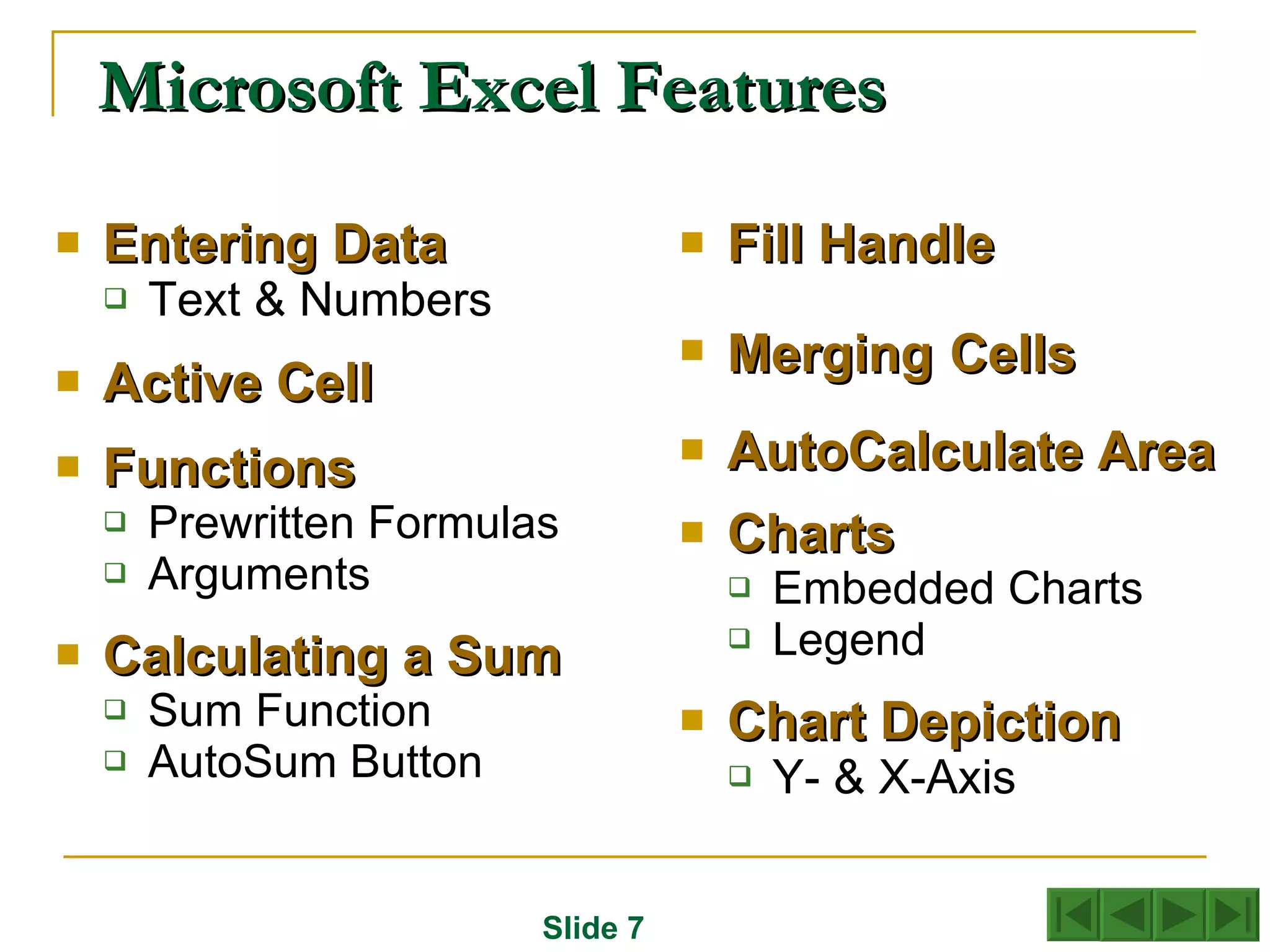 Microsoft Excel Features Entering   Data Text & Numbers Active   Cell  Functions Prewritten Formulas Arguments Calculating   a Sum Sum Function AutoSum Button Fill   Handle Merging   Cells AutoCalculate Area Charts Embedded Charts Legend Chart   Depiction Y- & X-Axis Slide 7 
