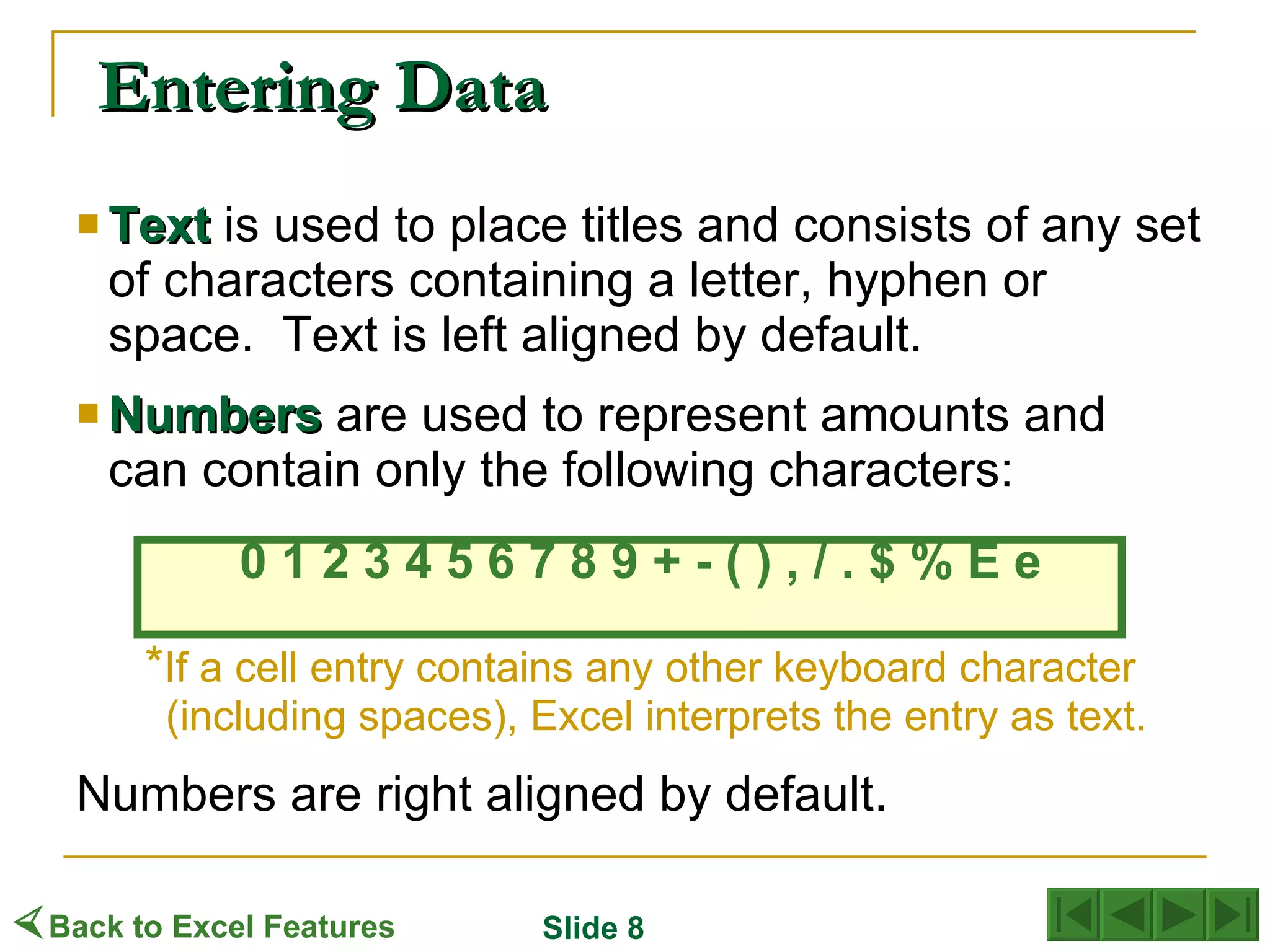 Text   is used to place titles and consists of any set of characters containing a letter, hyphen or space.  Text is left aligned by default. Numbers  are used to represent amounts and  can contain only the following characters: 0 1 2 3 4 5 6 7 8 9 + - ( ) , / . $ % E e * If a cell entry contains any other keyboard character (including spaces), Excel interprets the entry as text. Numbers are right aligned by default . Entering Data  Back to Excel Features Slide 8 