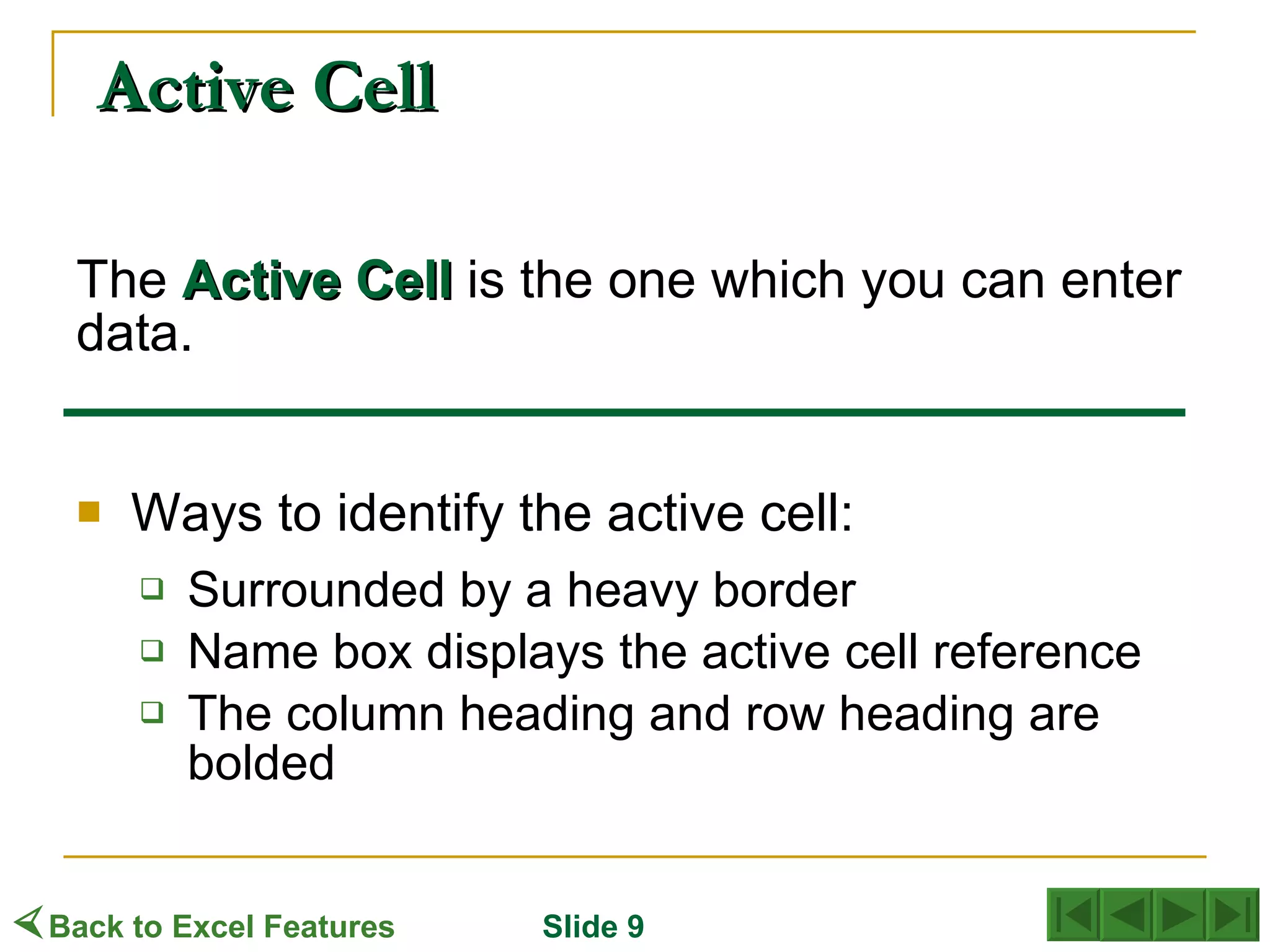 Active Cell The   Active   Cell  is the one which you can enter data.  Ways to identify the active cell: Surrounded by a heavy border Name box displays the active cell reference The column heading and row heading are bolded  Back to Excel Features Slide 9 