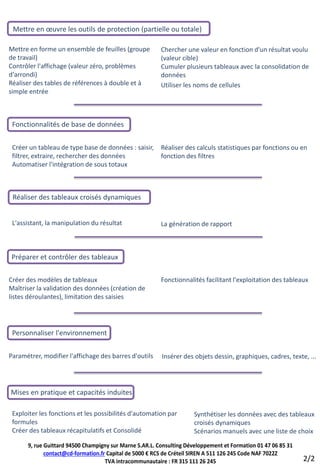 Mettre en œuvre les outils de protection (partielle ou totale)

Mettre en forme un ensemble de feuilles (groupe          Chercher une valeur en fonction d'un résultat voulu
de travail)                                              (valeur cible)
Contrôler l'affichage (valeur zéro, problèmes            Cumuler plusieurs tableaux avec la consolidation de
d'arrondi)                                               données
Réaliser des tables de références à double et à          Utiliser les noms de cellules
simple entrée



 Fonctionnalités de base de données


 Créer un tableau de type base de données : saisir,      Réaliser des calculs statistiques par fonctions ou en
 filtrer, extraire, rechercher des données               fonction des filtres
 Automatiser l'intégration de sous totaux



 Réaliser des tableaux croisés dynamiques


 L'assistant, la manipulation du résultat                La génération de rapport



Préparer et contrôler des tableaux

Créer des modèles de tableaux                            Fonctionnalités facilitant l'exploitation des tableaux
Maîtriser la validation des données (création de
listes déroulantes), limitation des saisies




 Personnaliser l'environnement


Paramétrer, modifier l'affichage des barres d'outils     Insérer des objets dessin, graphiques, cadres, texte, ...




Mises en pratique et capacités induites

 Exploiter les fonctions et les possibilités d'automation par        Synthétiser les données avec des tableaux
 formules                                                            croisés dynamiques
 Créer des tableaux récapitulatifs et Consolidé                      Scénarios manuels avec une liste de choix
      9, rue Guittard 94500 Champigny sur Marne S.AR.L. Consulting Développement et Formation 01 47 06 85 31
             contact@cd-formation.fr Capital de 5000 € RCS de Créteil SIREN A 511 126 245 Code NAF 7022Z
                                    TVA intracommunautaire : FR 315 111 26 245                                 2/2
 