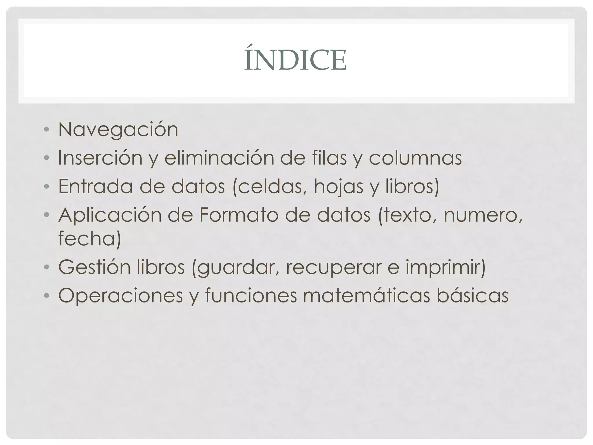 ÍNDICE
•Navegación
•Inserción y eliminación de filas y columnas
•Entrada de datos (celdas, hojas y libros)
•Aplicación de Formato de datos (texto, numero, fecha)
•Gestión libros (guardar, recuperar e imprimir)
•Operaciones y funciones matemáticas básicas