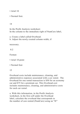 • Arial 10
• Normal font.
14
In the Profit Analysis worksheet:
In the column to the immediate right of NumCars label,
a. Create a label called Overhead.
b. Adjust the newly created column width, if
necessary.
0.2
Format:
• Arial 10 point
• Normal font
15
Overhead costs include maintenance, cleaning, and
administrative expenses associated with a car rental. The
Overhead for one rental transaction is $50 for an economy
car and $75 for a premium car. This Overhead cost
includes maintenance, cleaning, and administrative costs
for each car rental.
a. With this information, in the Profit Analysis
worksheet, in the first cell under the Overhead
label, calculate the overhead that corresponds to
the number of cars rented (NumCars) using an "IF"
 