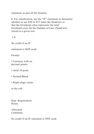 statement as part of the formula.
b. For clarification, use the "IF" statement to determine
whether to use $50 or $75 times the NumCars so
that the Overhead value represents the total
Overhead costs for the Number of Cars (NumCars)
rented in a given row.
1.0
No credit if an IF
statement is NOT used.
Format:
• Currency with no
decimal points.
• Arial 10 point
• Normal/Black
• Right-align values
in the cell
Step Requirement
Points
Allocated
Comments
No credit if an IF statement is NOT used.
 