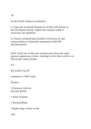 16
In the Profit Analysis worksheet:
a. Copy the overhead formula to all the cells below in
the Overhead column. Adjust the column width if
necessary for legibility.
b. Ensure overhead data format is Currency ($ and
using comma as thousands separators) with NO
decimal points.
Note: Each row in the new column must have the same
general appearance (color, shading) as the other cells to its
left in that same column.
0.2
No credit if an IF
statement is NOT used.
Format:
• Currency with no
decimal points.
• Arial 10 point
• Normal/Black
• Right-align values in the
cell
 