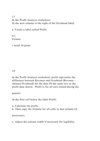 17
In the Profit Analysis worksheet:
In the next column to the right of the Overhead label,
a. Create a label called Profit.
0.1
Format:
• Arial 10 point
18
In the Profit Analysis worksheet, profit represents the
difference between Revenue and Overhead (Revenue –
(minus) Overhead) for the data IN the same row as the
profit data shown. Profit is for all cars rented during the
quarter.
In the first cell below the label Profit:
a. Calculate the profit,
b. Then copy the formula for all cells in that column (if
necessary).
c. Adjust the column width if necessary for legibility.
 