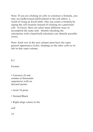 Note: If you are clicking on cells to construct a formula, you
may see [@Revenue]-[@Overhead in the cell editor, a
result of using an Excel table. One can create a formula by
typing the cell location instead of clicking on a particular
cell. In Excel, there are often many different ways to
accomplish the same task. Double-checking the
calculation with a hand-held calculator can identify possible
errors.
Note: Each row in the new column must have the same
general appearance (color, shading) as the other cells to its
left in that same column.
0.3
Format:
• Currency ($ and
comma as thousands
separators) with no
decimal points.
• Arial 10 point
• Normal/Black
• Right-align values in the
cell
19
 