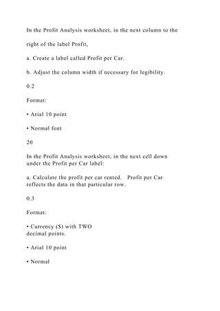 In the Profit Analysis worksheet, in the next column to the
right of the label Profit,
a. Create a label called Profit per Car.
b. Adjust the column width if necessary for legibility.
0.2
Format:
• Arial 10 point
• Normal font
20
In the Profit Analysis worksheet, in the next cell down
under the Profit per Car label:
a. Calculate the profit per car rented. Profit per Car
reflects the data in that particular row.
0.3
Format:
• Currency ($) with TWO
decimal points.
• Arial 10 point
• Normal
 