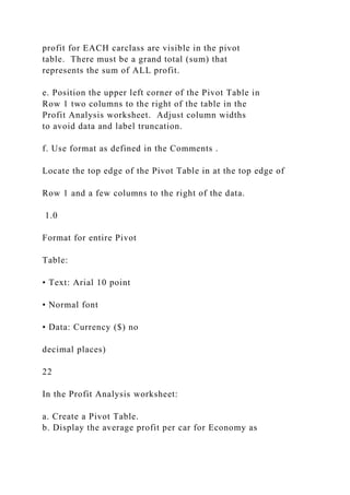 profit for EACH carclass are visible in the pivot
table. There must be a grand total (sum) that
represents the sum of ALL profit.
e. Position the upper left corner of the Pivot Table in
Row 1 two columns to the right of the table in the
Profit Analysis worksheet. Adjust column widths
to avoid data and label truncation.
f. Use format as defined in the Comments .
Locate the top edge of the Pivot Table in at the top edge of
Row 1 and a few columns to the right of the data.
1.0
Format for entire Pivot
Table:
• Text: Arial 10 point
• Normal font
• Data: Currency ($) no
decimal places)
22
In the Profit Analysis worksheet:
a. Create a Pivot Table.
b. Display the average profit per car for Economy as
 