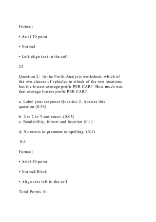 Format:
• Arial 10 point
• Normal
• Left-align text in the cell
24
Question 2: In the Profit Analysis worksheet, which of
the two classes of vehicles in which of the two locations
has the lowest average profit PER CAR? How much was
that average lowest profit PER CAR?
a. Label your response Question 2. Answer this
question (0.35)
b. Use 2 to 3 sentences. (0.05)
c. Readability, format and location (0.1)
d. No errors in grammar or spelling. (0.1)
0.6
Format:
• Arial 10 point
• Normal/Black
• Align text left in the cell
Total Points 10
 