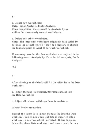 5
a. Create new worksheets:
Data, Initial Analysis, Profit Analysis.
Upon completion, there should be Analysis by as
well as the three newly created worksheets.
b. Delete any other worksheets.
Note: The three new worksheets might not have Arial 10
point as the default type so it may be necessary to change
the font and point to Arial 10 for each worksheet.
If necessary, reorder the four worksheets so they are in the
following order: Analysis by, Data, Initial Analysis, Profit
Analysis.
0.2
6
After clicking on the blank cell A1 (to select it) in the Data
worksheet:
a. Import the text file summer2018rentalcars.txt into
the Data worksheet.
b. Adjust all column widths so there is no data or
column header truncation.
Though the intent is to import the text file into the Data
worksheet, sometimes when text data is imported into a
worksheet, a new worksheet is created. If this happens,
delete the blank Data worksheet, and then rename the new
 