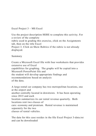 Excel Project 3 – MS Excel
Use the project description HERE to complete this activity. For
a review of the complete
rubric used in grading this exercise, click on the Assignments
tab, then on the title Excel
Project 3. Click on Show Rubrics if the rubric is not already
displayed.
Summary
Create a Microsoft Excel file with four worksheets that provides
extensive use of Excel
capabilities for graphing. The graphs will be copied into a
Microsoft PowerPoint file and
the student will develop appropriate findings and
recommendations based on analysis
of the data.
A large rental car company has two metropolitan locations, one
at the airport and
another centrally located in downtown. It has been operating
since 2015 and each
location summarizes its car rental revenue quarterly. Both
locations rent two classes of
cars: economy and premium. Rental revenue is maintained
separately for the two
classes of rental vehicles.
The data for this case resides in the file Excel Project 3-data.txt
and can be downloaded
 
