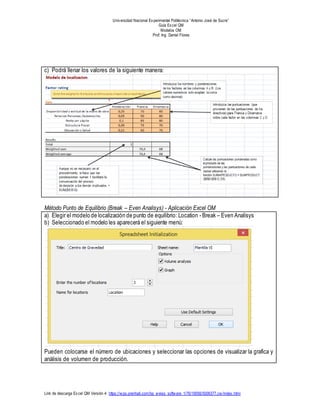 Universidad Nacional Experimental Politécnica “Antonio José de Sucre”
Guía Excel QM
Modelos OM
Prof: Ing. Daniel Flores
Link de descarga Excel QM Versión 4: https://wps.prenhall.com/bp_weiss_software_1/76/19556/5006377.cw/index.html
c) Podrá llenar los valores de la siguiente manera:
Método Punto de Equilibrio (Break – Even Analisys) - Aplicación Excel OM
a) Elegir el modelo de localización de punto de equilibrio: Location - Break – Even Analisys
b) Seleccionado el modelo les aparecerá el siguiente menú:
Pueden colocarse el número de ubicaciones y seleccionar las opciones de visualizar la grafica y
análisis de volumen de producción.
 