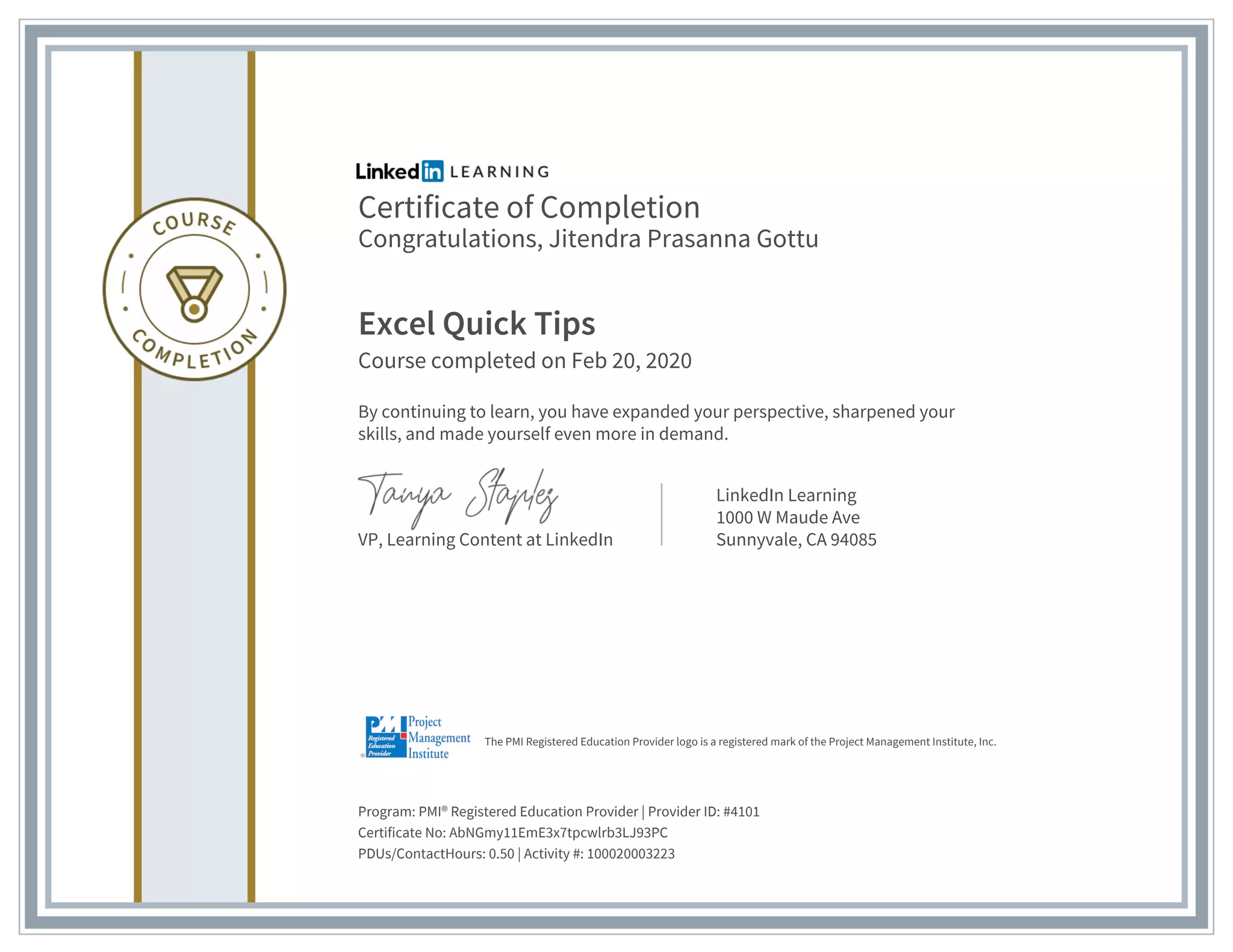 Certificate of Completion
Congratulations, Jitendra Prasanna Gottu
Excel Quick Tips
Course completed on Feb 20, 2020
By continuing to learn, you have expanded your perspective, sharpened your
skills, and made yourself even more in demand.
VP, Learning Content at LinkedIn
LinkedIn Learning
1000 W Maude Ave
Sunnyvale, CA 94085
Program: PMI® Registered Education Provider | Provider ID: #4101
Certificate No: AbNGmy11EmE3x7tpcwlrb3LJ93PC
PDUs/ContactHours: 0.50 | Activity #: 100020003223
The PMI Registered Education Provider logo is a registered mark of the Project Management Institute, Inc.