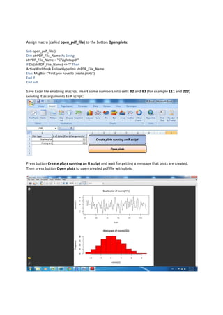Assign macro (called open_pdf_file) to the button Open plots:

Sub open_pdf_file()
Dim strPDF_File_Name As String
strPDF_File_Name = "C:plots.pdf"
If Dir(strPDF_File_Name) <> "" Then
ActiveWorkbook.FollowHyperlink strPDF_File_Name
Else: MsgBox ("First you have to create plots")
End If
End Sub

Save Excel file enabling macros. Insert some numbers into cells B2 and B3 (for example 111 and 222)
sending it as arguments to R script:




Press button Create plots running an R script and wait for getting a message that plots are created.
Then press button Open plots to open created pdf file with plots:
 