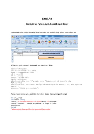 Excel / R
                    - Example of running an R script from Excel -


Open an Excel file, create following table and insert two buttons using figures from Shapes tab:




Write an R script, named it example.R and save it on C drive:
library(gWidgets)
options(guiToolkit="tcltk")
Args <- commandArgs(TRUE)
n1 <- Args[1]
n2 <- Args[2]
pdf("C:plots.pdf")
par(mfrow=c(2,1))
plot(rnorm(n1), type="l", main=paste("Scatterplot of rnorm(", n1,
")",sep=""))
hist(rnorm(n2), col="red", main=paste("Histogram of rnorm(", n2, ")",sep=""))
dev.off()
gmessage("Plots are created.")


Assign macro (called run_r_script) to the button Create plots running an R script:

Sub run_r_script()
Dim cmdLine As String
cmdLine = "C:Program FilesRR-2.15.2binRscript C:example.R"
cmdLine = cmdLine & " " & Range("B2").Value & " " & Range("B3").Value
Shell cmdLine
End Sub
*adjust path to R.exe and R script (example.R) as needed
 