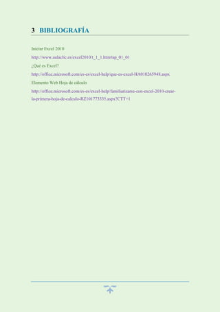 3 BIBLIOGRAFÍA
Iniciar Excel 2010
http://www.aulaclic.es/excel2010/t_1_1.htm#ap_01_01
¿Qué es Excel?
http://office.microsoft.com/es-es/excel-help/que-es-excel-HA010265948.aspx
Elemento Web Hoja de cálculo
http://office.microsoft.com/es-es/excel-help/familiarizarse-con-excel-2010-crearla-primera-hoja-de-calculo-RZ101773335.aspx?CTT=1

 