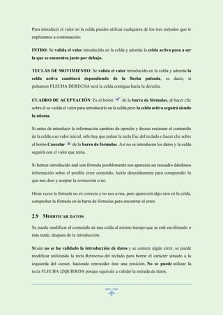 Para introducir el valor en la celda puedes utilizar cualquiera de los tres métodos que te
explicamos a continuación:
INTRO: Se valida el valor introducido en la celda y además la celda activa pasa a ser
la que se encuentra justo por debajo.
TECLAS DE MOVIMIENTO: Se valida el valor introducido en la celda y además la
celda activa cambiará dependiendo de la flecha pulsada, es decir, si
pulsamos FLECHA DERECHA será la celda contigua hacia la derecha.
CUADRO DE ACEPTACIÓN: Es el botón

de la barra de fórmulas, al hacer clic

sobre él se valida el valor para introducirlo en la celda pero la celda activa seguirá siendo
la misma.
Si antes de introducir la información cambias de opinión y deseas restaurar el contenido
de la celda a su valor inicial, sólo hay que pulsar la tecla Esc del teclado o hacer clic sobre
el botón Cancelar

de la barra de fórmulas. Así no se introducen los datos y la celda

seguirá con el valor que tenía.
Si hemos introducido mal una fórmula posiblemente nos aparezca un recuadro dándonos
información sobre el posible error cometido, leerlo detenidamente para comprender lo
que nos dice y aceptar la corrección o no.
Otras veces la fórmula no es correcta y no nos avisa, pero aparecerá algo raro en la celda,
comprobar la fórmula en la barra de fórmulas para encontrar el error.

2.9 MODIFICAR DATOS
Se puede modificar el contenido de una celda al mismo tiempo que se esté escribiendo o
más tarde, después de la introducción.
Si aún no se ha validado la introducción de datos y se comete algún error, se puede
modificar utilizando la tecla Retroceso del teclado para borrar el carácter situado a la
izquierda del cursor, haciendo retroceder éste una posición. No se puede utilizar la
tecla FLECHA IZQUIERDA porque equivale a validar la entrada de datos.

 