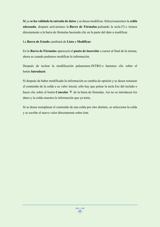 Si ya se ha validado la entrada de datos y se desea modificar, Seleccionaremos la celda
adecuada, después activaremos la Barra de Fórmulas pulsando la tecla F2 o iremos
directamente a la barra de fórmulas haciendo clic en la parte del dato a modificar.
La Barra de Estado cambiará de Listo a Modificar.
En la Barra de Fórmulas aparecerá el punto de inserción o cursor al final de la misma,
ahora es cuando podemos modificar la información.
Después de teclear la modificación pulsaremos INTRO o haremos clic sobre el
botón Introducir.
Si después de haber modificado la información se cambia de opinión y se desea restaurar
el contenido de la celda a su valor inicial, sólo hay que pulsar la tecla Esc del teclado o
hacer clic sobre el botón Cancelar

de la barra de fórmulas. Así no se introducen los

datos y la celda muestra la información que ya tenía.
Si se desea reemplazar el contenido de una celda por otro distinto, se selecciona la celda
y se escribe el nuevo valor directamente sobre ésta.

 