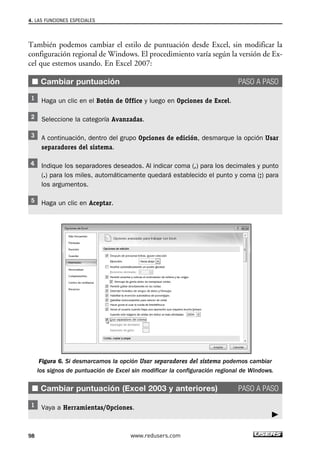 4. LAS FUNCIONES ESPECIALES 
También podemos cambiar el estilo de puntuación desde Excel, sin modificar la 
configuración regional de Windows. El procedimiento varía según la versión de Ex-cel 
que estemos usando. En Excel 2007: 
■ Cambiar puntuación PASO A PASO 
Haga un clic en el Botón de Office y luego en Opciones de Excel. 
Seleccione la categoría Avanzadas. 
A continuación, dentro del grupo Opciones de edición, desmarque la opción Usar 
separadores del sistema. 
Indique los separadores deseados. Al indicar coma (,) para los decimales y punto 
(.) para los miles, automáticamente quedará establecido el punto y coma (;) para 
los argumentos. 
Haga un clic en Aceptar. 
Figura 6. Si desmarcamos la opción Usar separadores del sistema podemos cambiar 
los signos de puntuación de Excel sin modificar la configuración regional de Windows. 
■ Cambiar puntuación (Excel 2003 y anteriores) PASO A PASO 
Vaya a Herramientas/Opciones. 
98 www.redusers.com 
 
 