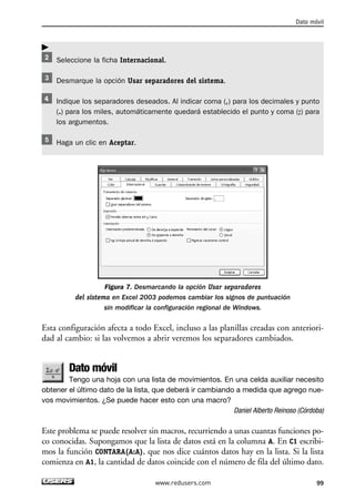 Seleccione la ficha Internacional. 
Desmarque la opción Usar separadores del sistema. 
Dato móvil 
Indique los separadores deseados. Al indicar coma (,) para los decimales y punto 
(.) para los miles, automáticamente quedará establecido el punto y coma (;) para 
los argumentos. 
Haga un clic en Aceptar. 
Figura 7. Desmarcando la opción Usar separadores 
del sistema en Excel 2003 podemos cambiar los signos de puntuación 
sin modificar la configuración regional de Windows. 
Esta configuración afecta a todo Excel, incluso a las planillas creadas con anteriori-dad 
al cambio: si las volvemos a abrir veremos los separadores cambiados. 
Dato móvil 
Tengo una hoja con una lista de movimientos. En una celda auxiliar necesito 
obtener el último dato de la lista, que deberá ir cambiando a medida que agrego nue-vos 
movimientos. ¿Se puede hacer esto con una macro? 
Daniel Alberto Reinoso (Córdoba) 
Este problema se puede resolver sin macros, recurriendo a unas cuantas funciones po-co 
conocidas. Supongamos que la lista de datos está en la columna A. En C1 escribi-mos 
la función CONTARA(A:A), que nos dice cuántos datos hay en la lista. Si la lista 
comienza en A1, la cantidad de datos coincide con el número de fila del último dato. 
www.redusers.com 99 
 
 