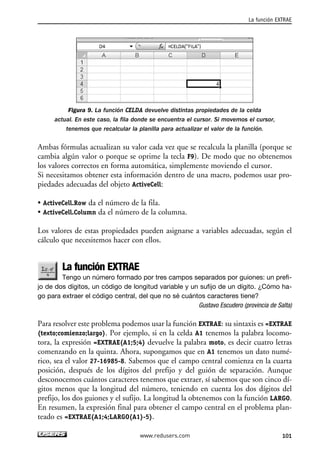 Figura 9. La función CELDA devuelve distintas propiedades de la celda 
actual. En este caso, la fila donde se encuentra el cursor. Si movemos el cursor, 
tenemos que recalcular la planilla para actualizar el valor de la función. 
Ambas fórmulas actualizan su valor cada vez que se recalcula la planilla (porque se 
cambia algún valor o porque se oprime la tecla F9). De modo que no obtenemos 
los valores correctos en forma automática, simplemente moviendo el cursor. 
Si necesitamos obtener esta información dentro de una macro, podemos usar pro-piedades 
adecuadas del objeto ActiveCell: 
• ActiveCell.Row da el número de la fila. 
• ActiveCell.Column da el número de la columna. 
Los valores de estas propiedades pueden asignarse a variables adecuadas, según el 
cálculo que necesitemos hacer con ellos. 
La función EXTRAE 
Tengo un número formado por tres campos separados por guiones: un prefi-jo 
de dos dígitos, un código de longitud variable y un sufijo de un dígito. ¿Cómo ha-go 
para extraer el código central, del que no sé cuántos caracteres tiene? 
Gustavo Escudero (provincia de Salta) 
Para resolver este problema podemos usar la función EXTRAE: su sintaxis es =EXTRAE 
(texto;comienzo;largo). Por ejemplo, si en la celda A1 tenemos la palabra locomo-tora, 
la expresión =EXTRAE(A1;5;4) devuelve la palabra moto, es decir cuatro letras 
comenzando en la quinta. Ahora, supongamos que en A1 tenemos un dato numé-rico, 
sea el valor 27-16985-8. Sabemos que el campo central comienza en la cuarta 
posición, después de los dígitos del prefijo y del guión de separación. Aunque 
desconocemos cuántos caracteres tenemos que extraer, sí sabemos que son cinco dí-gitos 
menos que la longitud del número, teniendo en cuenta los dos dígitos del 
prefijo, los dos guiones y el sufijo. La longitud la obtenemos con la función LARGO. 
En resumen, la expresión final para obtener el campo central en el problema plan-teado 
es =EXTRAE(A1;4;LARGO(A1)-5). 
La función EXTRAE 
www.redusers.com 101 
 