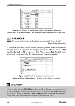 4. LAS FUNCIONES ESPECIALES 
Figura 10. Las fórmulas de la columna B extraen el campo central sabiendo 
que comienza en la cuarta posición y que tiene cinco caracteres menos que el valor total. 
La función  
No encuentro la función . ¿Podés dar una explicación breve de ella? 
Graciela C. Meza (Buenos Aires) 
El símbolo  no es una función sino un operador que une (técnicamente se dice 
concatena) datos de tipo texto. Por ejemplo, si la palabra Feliz está escrita en A1 y 
la palabra Navidad, en A2, la expresión =A1“ ”A2 es igual a Feliz Navidad. En es-ta 
expresión concatenamos las dos palabras con un espacio intermedio. 
Figura 11. La fórmula de la celda A4 usa el operador 
 para concatenar los datos de A1 y A2 junto con un espacio intermedio. 
❘❘❘ 
CONCATENAR 
Cuando se aplica la función CONCATENAR (o el operador ) a celdas cuyo contenido es numéri-co, 
estos son tratados por Excel como si fueran textos. Por ejemplo, si la celda A1 tiene el valor 
10 y la celda A2 el valor 50, la expresión =CONCATENAR(A1;A2) es igual a 1050. Aunque este re-sultado 
queda como texto, podemos hacer operaciones matemáticas con él. 
102 www.redusers.com 
 