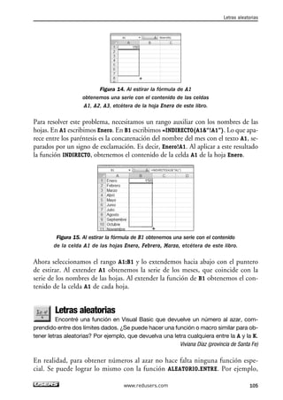 Figura 14. Al estirar la fórmula de A1 
obtenemos una serie con el contenido de las celdas 
A1, A2, A3, etcétera de la hoja Enero de este libro. 
Letras aleatorias 
Para resolver este problema, necesitamos un rango auxiliar con los nombres de las 
hojas. En A1 escribimos Enero. En B1 escribimos =INDIRECTO(A1“!A1”). Lo que apa-rece 
entre los paréntesis es la concatenación del nombre del mes con el texto A1, se-parados 
por un signo de exclamación. Es decir, Enero!A1. Al aplicar a este resultado 
la función INDIRECTO, obtenemos el contenido de la celda A1 de la hoja Enero. 
Figura 15. Al estirar la fórmula de B1 obtenemos una serie con el contenido 
de la celda A1 de las hojas Enero, Febrero, Marzo, etcétera de este libro. 
Ahora seleccionamos el rango A1:B1 y lo extendemos hacia abajo con el puntero 
de estirar. Al extender A1 obtenemos la serie de los meses, que coincide con la 
serie de los nombres de las hojas. Al extender la función de B1 obtenemos el con-tenido 
de la celda A1 de cada hoja. 
Letras aleatorias 
Encontré una función en Visual Basic que devuelve un número al azar, com-prendido 
entre dos límites dados. ¿Se puede hacer una función o macro similar para ob-tener 
letras aleatorias? Por ejemplo, que devuelva una letra cualquiera entre la A y la K. 
Viviana Díaz (provincia de Santa Fe) 
En realidad, para obtener números al azar no hace falta ninguna función espe-cial. 
Se puede lograr lo mismo con la función ALEATORIO.ENTRE. Por ejemplo, 
www.redusers.com 105 
 