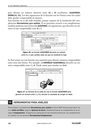 4. LAS FUNCIONES ESPECIALES 
para obtener un número aleatorio entre 10 y 25 escribimos: =ALEATORIO. 
ENTRE(10, 25). Los dos argumentos de la función son los límites entre los cuales 
debe quedar comprendido el número. 
Esta función no es del todo estándar, porque requiere de la instalación del com-plemento 
Herramientas para análisis. Si no queremos recurrir a ese complemento, 
también podemos usar la función ALEATORIO, sin argumentos, que devuelve un nú-mero 
al azar comprendido entre 0 y 1. 
Figura 16. La función ALEATORIO devuelve un número 
entre 0 y 1 que cambia cada vez que se recalcula la hoja. 
Es fácil armar con esta función una expresión para obtener números comprendidos 
entre otros dos límites. Por ejemplo: =1+ENTERO(6*ALEATORIO()) devuelve un nú-mero 
comprendido entre 1 y 6. Puede usarse para simular un dado. 
Figura 17. La fórmula de la celda A1 usa la función ALEATORIO para 
generar un número entre 1 y 6 y simular el resultado de arrojar un dado. 
❘❘❘ 
HERRAMIENTAS PARA ANÁLISIS 
Para instalar el complemento Herramientas para análisis en Excel 2007 tenemos que hacer clic 
en el Botón de Office, luego en Opciones de Excel y finalmente buscar el complemento en la ca-tegoría 
Complementos. Tengamos en cuenta que en las versiones anteriores, los complementos 
se instalan con las opciones Herramientas/Complementos. 
106 www.redusers.com 
 