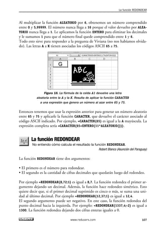 La función REDONDEAR 
Al multiplicar la función ALEATORIO por 6, obtenemos un número comprendido 
entre 0 y 5,99999. El número nunca llega a 16 porque el valor devuelto por ALEA-TORIO 
nunca llega a 1. Le aplicamos la función ENTERO para eliminar los decimales 
y le sumamos 1 para que el número final quede comprendido entre 1 y 6. 
Todo esto sirve para responder a la pregunta de Viviana (no nos habíamos olvida-do). 
Las letras A a K tienen asociadas los códigos ASCII 65 a 75. 
Figura 18. La fórmula de la celda A1 devuelve una letra 
aleatoria entre la A y la K. Resulta de aplicar la función CARACTER 
a una expresión que genera un número al azar entre 65 y 75. 
Entonces tenemos que usar la expresión anterior para generar un número aleatorio 
entre 65 y 75 y aplicarle la función CARACTER, que devuelve el carácter asociado al 
código ASCII indicado. Por ejemplo, =CARACTER(65) es igual a la A mayúscula. La 
expresión completa sería =CARACTER(65+ENTERO(11*ALEATORIO())). 
La función REDONDEAR 
No entiendo cómo calcula el resultado la función REDONDEAR. 
Robert Blanco (Asunción del Paraguay) 
La función REDONDEAR tiene dos argumentos: 
• El primero es el número para redondear. 
• El segundo es la cantidad de cifras decimales que quedarán luego del redondeo. 
Por ejemplo =REDONDEAR(8,72;1) es igual a 8,7. La función redondea el primer ar-gumento 
dejando un decimal. Además, la función hace redondeo simétrico. Esto 
quiere decir que, si el primer decimal suprimido es cinco o más, se suma una uni-dad 
al último decimal. Por ejemplo =REDONDEAR(12,37;1) es igual a 12,4. 
El segundo argumento puede ser negativo. En este caso, la función redondea del 
punto decimal hacia la izquierda. Por ejemplo: =REDONDEAR(1337,4;-2) es igual a 
1300. La función redondea dejando dos cifras enteras iguales a 0. 
www.redusers.com 107 
 