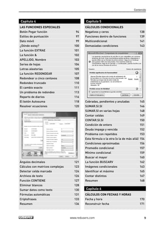 Contenido 
Capítulo 4 
LAS FUNCIONES ESPECIALES 
Botón Pegar función 94 
Estilos de puntuación 97 
Dato móvil 99 
¿Dónde estoy? 100 
La función EXTRAE 101 
La función  102 
APELLIDO, Nombre 103 
Series de hojas 104 
Letras aleatorias 105 
La función REDONDEAR 107 
Redondear a cinco centavos 108 
Redondeo truncado 110 
El cambio exacto 111 
Un problema de redondeo 113 
Reparto de diarios 116 
El botón Autosuma 118 
Resolver ecuaciones 120 
Ángulos decimales 121 
Cálculos con matrices complejas 123 
Detectar celda marcada 124 
Archivos de texto 126 
Función CONTIENE 127 
Eliminar blancos 128 
Sumar datos como texto 130 
Fórmulas automáticas 131 
Criptofrases 133 
Resumen 136 
Capítulo 5 
CÁLCULOS CONDICIONALES 
Negativos y ceros 138 
Funciones dentro de funciones 139 
Multicondicional 141 
Demasiadas condiciones 143 
Cobradas, pendientes y anuladas 145 
SUMAR.SI.SI 146 
SUMAR.SI en varias hojas 148 
Contar celdas 149 
CONTAR.SI.SI 150 
Condición de entero 151 
Deuda impaga y vencida 152 
Problema con repetidos 153 
Esta fórmula o la otra (o la de más allá) 154 
Condiciones aproximadas 156 
Promedio condicional 157 
Mínimo condicional 159 
Buscar el mayor 160 
La función BUSCARV 162 
Imágenes condicionales 163 
Identificar el máximo 165 
Contar distintos 167 
Resumen 168 
Capítulo 6 
CÁLCULOS CON FECHAS Y HORAS 
Fecha y hora 170 
Reconstruir fecha 171 
www.redusers.com 9 
 
