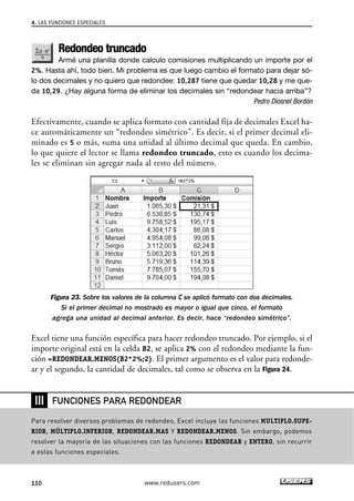 4. LAS FUNCIONES ESPECIALES 
Redondeo truncado 
Armé una planilla donde calculo comisiones multiplicando un importe por el 
2%. Hasta ahí, todo bien. Mi problema es que luego cambio el formato para dejar só-lo 
dos decimales y no quiero que redondee: 10,287 tiene que quedar 10,28 y me que-da 
10,29. ¿Hay alguna forma de eliminar los decimales sin “redondear hacia arriba”? 
Pedro Diosnel Bordón 
Efectivamente, cuando se aplica formato con cantidad fija de decimales Excel ha-ce 
automáticamente un “redondeo simétrico”. Es decir, si el primer decimal eli-minado 
es 5 o más, suma una unidad al último decimal que queda. En cambio, 
lo que quiere el lector se llama redondeo truncado, esto es cuando los decima-les 
se eliminan sin agregar nada al resto del número. 
Figura 23. Sobre los valores de la columna C se aplicó formato con dos decimales. 
Si el primer decimal no mostrado es mayor o igual que cinco, el formato 
agrega una unidad al decimal anterior. Es decir, hace “redondeo simétrico”. 
Excel tiene una función específica para hacer redondeo truncado. Por ejemplo, si el 
importe original está en la celda B2, se aplica 2% con el redondeo mediante la fun-ción 
=REDONDEAR.MENOS(B2*2%;2). El primer argumento es el valor para redonde-ar 
y el segundo, la cantidad de decimales, tal como se observa en la Figura 24. 
❘❘❘ 
FUNCIONES PARA REDONDEAR 
Para resolver diversos problemas de redondeo, Excel incluye las funciones MULTIPLO.SUPE-RIOR, 
MÚLTIPLO.INFERIOR, REDONDEAR.MAS Y REDONDEAR.MENOS. Sin embargo, podemos 
resolver la mayoría de las situaciones con las funciones REDONDEAR y ENTERO, sin recurrir 
a estas funciones especiales. 
110 www.redusers.com 
 