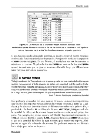 Figura 24. Las fórmulas de la columna C hacen redondeo truncado sobre 
el resultado que se obtiene al calcular el 2% de los valores de la columna B. Esto significa 
que no “redondea hacia arriba” las fracciones mayores o iguales que cinco. 
Si esta función resulta demasiado esotérica, se puede obtener el mismo resultado 
combinando funciones más fáciles de entender. Por ejemplo, mediante la expresión: 
=ENTERO(B2*2%*100)/100. En esta fórmula, al multiplicar por 100, los centavos se 
convierten en enteros. Al aplicar la función ENTERO se truncan (la función ENTERO 
trunca) los decimales que no pasaron a enteros. Al dividir luego por 100, estos en-teros 
vuelven a convertirse a centavos. 
El cambio exacto 
Trabajo en el área de Tesorería de una empresa y cada vez que realizo la liquidación de 
sueldos me encuentro ante la situación de saber con exactitud, cuánto efectivo (inclu-yendo 
monedas) necesito para pagar. Es decir quiero que Excel analice cada importe y 
calcule la cantidad de billetes y monedas necesarias de cada denominación. Actualmen-te 
lo hago a mano, pero estoy seguro de que se puede hacer automáticamente. 
Jesús E. Herrera (Las Parejas, provincia de Santa Fe) 
Este problema se resuelve con unas cuantas fórmulas. Comencemos suponiendo 
que tenemos los importes para analizar en la primera columna, a partir de la cel-da 
A2, y las distintas denominaciones de billetes y monedas en la primera fila, a 
partir de B1. En la celda B2 escribimos la fórmula =ENTERO(A2/B$1) para calcular 
la cantidad de billetes de la primera denominación necesaria para el primer im-porte. 
Por ejemplo, si el primer importe es 593,60$ y la primera denominación es 
100$, el cociente A2/B1 es igual a 5,936. Al aplicar la función ENTERO obtenemos 
5, que es la cantidad de billetes de 100$ necesaria para reunir este importe. Al fi-jar 
con un signo $ la referencia a la primera fila, podremos extender esta fórmula 
hacia abajo, para todos los importes. 
El cambio exacto 
www.redusers.com 111 
 