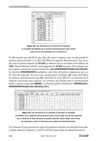 4. LAS FUNCIONES ESPECIALES 
Figura 25. Las fórmulas de la columna B calculan 
la cantidad de billetes de la primera denominación para reunir 
cada uno de los importes de la columna A. 
En C2 tenemos que dividir lo que falta del primer importe (una vez descontada la 
primera denominación) y el valor del billete de segunda denominación. Por ejem-plo, 
para el primer importe de 593,60$ ya sabemos que se necesitan cinco billetes de 
100$. Ahora debemos calcular cómo pagamos los 93,60$ restantes. Para trabajar con 
este importe remanente usamos la función =$A2-SUMAPRODUCTO($B$1:B$1;$B2:B2). 
La función SUMAPRODUCTO multiplica cada valor del primer argumento por ca-da 
valor del segundo. En este caso, simplemente multiplica B1 (valor del billete 
de primera denominación) por B2 (cantidad de estos billetes). La fórmula da el 
importe remanente para analizar. Lo tenemos que dividir por la denominación 
de C1 y aplicar la función ENTERO. La fórmula queda, finalmente =ENTERO(($A2- 
SUMAPRODUCTO($B$1:B$1;$B2:B2))/C$1). 
Figura 26. Las fórmulas de la columna C calculan la cantidad 
de billetes de la segunda denominación para reunir cada uno de los importes 
de la columna A. Esta fórmula se puede extender hacia abajo, para todos 
los importes y hacia la derecha para todas las denominaciones. 
Por la forma en que pusimos los signos $, podemos extender esta fórmula hacia aba-jo 
(para todos los importes) y hacia la derecha (para todas las denominaciones). 
112 www.redusers.com 
 