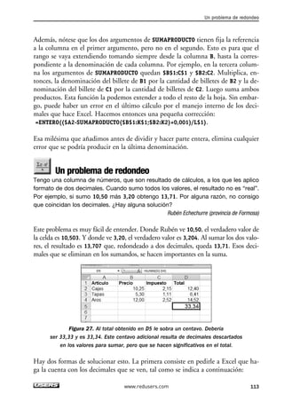 Un problema de redondeo 
Además, nótese que los dos argumentos de SUMAPRODUCTO tienen fija la referencia 
a la columna en el primer argumento, pero no en el segundo. Esto es para que el 
rango se vaya extendiendo tomando siempre desde la columna B, hasta la corres-pondiente 
a la denominación de cada columna. Por ejemplo, en la tercera colum-na 
los argumentos de SUMAPRODUCTO quedan $B$1:C$1 y $B2:C2. Multiplica, en-tonces, 
la denominación del billete de B1 por la cantidad de billetes de B2 y la de-nominación 
del billete de C1 por la cantidad de billetes de C2. Luego suma ambos 
productos. Esta función la podemos extender a todo el resto de la hoja. Sin embar-go, 
puede haber un error en el último cálculo por el manejo interno de los deci-males 
que hace Excel. Hacemos entonces una pequeña corrección: 
=ENTERO(($A2-SUMAPRODUCTO($B$1:K$1;$B2:K2)+0,001)/L$1). 
Esa milésima que añadimos antes de dividir y hacer parte entera, elimina cualquier 
error que se podría producir en la última denominación. 
Un problema de redondeo 
Tengo una columna de números, que son resultado de cálculos, a los que les aplico 
formato de dos decimales. Cuando sumo todos los valores, el resultado no es “real”. 
Por ejemplo, si sumo 10,50 más 3,20 obtengo 13,71. Por alguna razón, no consigo 
que coincidan los decimales. ¿Hay alguna solución? 
Rubén Echechurre (provincia de Formosa) 
Este problema es muy fácil de entender. Donde Rubén ve 10,50, el verdadero valor de 
la celda es 10,503. Y donde ve 3,20, el verdadero valor es 3,204. Al sumar los dos valo-res, 
el resultado es 13,707 que, redondeado a dos decimales, queda 13,71. Esos deci-males 
que se eliminan en los sumandos, se hacen importantes en la suma. 
Figura 27. Al total obtenido en D5 le sobra un centavo. Debería 
ser 33,33 y es 33,34. Este centavo adicional resulta de decimales descartados 
en los valores para sumar, pero que se hacen significativos en el total. 
Hay dos formas de solucionar esto. La primera consiste en pedirle a Excel que ha-ga 
la cuenta con los decimales que se ven, tal como se indica a continuación: 
www.redusers.com 113 
 