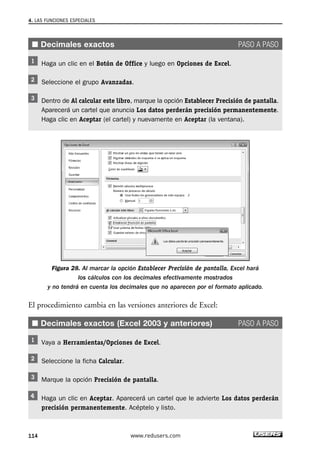 4. LAS FUNCIONES ESPECIALES 
■ Decimales exactos PASO A PASO 
Haga un clic en el Botón de Office y luego en Opciones de Excel. 
Seleccione el grupo Avanzadas. 
Dentro de Al calcular este libro, marque la opción Establecer Precisión de pantalla. 
Aparecerá un cartel que anuncia Los datos perderán precisión permanentemente. 
Haga clic en Aceptar (el cartel) y nuevamente en Aceptar (la ventana). 
Figura 28. Al marcar la opción Establecer Precisión de pantalla, Excel hará 
los cálculos con los decimales efectivamente mostrados 
y no tendrá en cuenta los decimales que no aparecen por el formato aplicado. 
El procedimiento cambia en las versiones anteriores de Excel: 
■ Decimales exactos (Excel 2003 y anteriores) PASO A PASO 
Vaya a Herramientas/Opciones de Excel. 
Seleccione la ficha Calcular. 
Marque la opción Precisión de pantalla. 
Haga un clic en Aceptar. Aparecerá un cartel que le advierte Los datos perderán 
precisión permanentemente. Acéptelo y listo. 
114 www.redusers.com 
 