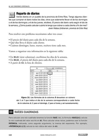 4. LAS FUNCIONES ESPECIALES 
Reparto de diarios 
Vendo diarios en un pueblo de la provincia de Entre Ríos. Tengo algunos clien-tes 
que compran el diario todos los días, otros que solamente llevan el de los domingos 
o el de los domingos y el de los jueves, etcétera. El precio del diario varía según el día de 
la semana. ¿Cómo puedo calcular cuánto le tengo que cobrar a cada cliente a fin de mes? 
Javier Vilaboa (Urdinarrain, provincia de Entre Ríos) 
Para resolver este problema necesitamos saber tres cosas: 
• El precio del diario para cada día de la semana. 
• Qué días lleva el diario cada cliente. 
• Cuántos domingos, lunes, martes, etcétera tiene cada mes. 
Vamos a organizar esta información en la siguiente tabla: 
• En D1:J1 (siete columnas), escribimos los días de la semana. 
• En D2:J2, el precio del diario para cada día de la semana. 
• A partir de C3, la lista de clientes. 
Figura 31. Las fórmulas de la columna B devuelven un número 
del 1 al 7 que indica el día de la semana correspondiente a cada fecha 
de la columna A (1 para el domingo, 2 para el lunes y así sucesivamente). 
❘❘❘ 
RAÍCES CUADRADAS 
Para calcular una raíz cuadrada tenemos la función RAIZ. Así, la fórmula =RAIZ(A1) calcula 
la raíz cuadrada del valor escrito en A1. Para calcular otras raíces, podemos usar la función 
POTENCIA, indicando, como segundo argumento, la inversa del exponente. Por ejemplo, 
=POTENCIA(A1;1/3) calcula la raíz cúbica del valor de A1. 
116 www.redusers.com 
 