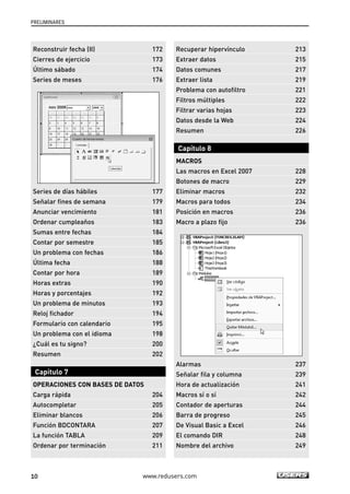 PRELIMINARES 
Reconstruir fecha (II) 172 
Cierres de ejercicio 173 
Último sábado 174 
Series de meses 176 
Series de días hábiles 177 
Señalar fines de semana 179 
Anunciar vencimiento 181 
Ordenar cumpleaños 183 
Sumas entre fechas 184 
Contar por semestre 185 
Un problema con fechas 186 
Última fecha 188 
Contar por hora 189 
Horas extras 190 
Horas y porcentajes 192 
Un problema de minutos 193 
Reloj fichador 194 
Formulario con calendario 195 
Un problema con el idioma 198 
¿Cuál es tu signo? 200 
Resumen 202 
Capítulo 7 
OPERACIONES CON BASES DE DATOS 
Carga rápida 204 
Autocompletar 205 
Eliminar blancos 206 
Función BDCONTARA 207 
La función TABLA 209 
Ordenar por terminación 211 
Recuperar hipervínculo 213 
Extraer datos 215 
Datos comunes 217 
Extraer lista 219 
Problema con autofiltro 221 
Filtros múltiples 222 
Filtrar varias hojas 223 
Datos desde la Web 224 
Resumen 226 
Capítulo 8 
MACROS 
Las macros en Excel 2007 228 
Botones de macro 229 
Eliminar macros 232 
Macros para todos 234 
Posición en macros 236 
Macro a plazo fijo 236 
Alarmas 237 
Señalar fila y columna 239 
Hora de actualización 241 
Macros sí o sí 242 
Contador de aperturas 244 
Barra de progreso 245 
De Visual Basic a Excel 246 
El comando DIR 248 
Nombre del archivo 249 
10 www.redusers.com 
 