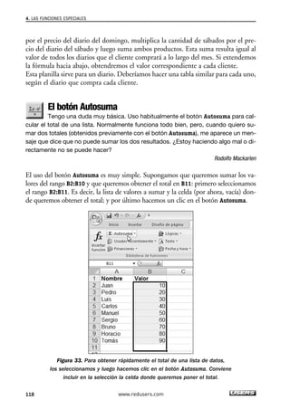 4. LAS FUNCIONES ESPECIALES 
por el precio del diario del domingo, multiplica la cantidad de sábados por el pre-cio 
del diario del sábado y luego suma ambos productos. Esta suma resulta igual al 
valor de todos los diarios que el cliente comprará a lo largo del mes. Si extendemos 
la fórmula hacia abajo, obtendremos el valor correspondiente a cada cliente. 
Esta planilla sirve para un diario. Deberíamos hacer una tabla similar para cada uno, 
según el diario que compra cada cliente. 
El botón Autosuma 
Tengo una duda muy básica. Uso habitualmente el botón Autosuma para cal-cular 
el total de una lista. Normalmente funciona todo bien, pero, cuando quiero su-mar 
dos totales (obtenidos previamente con el botón Autosuma), me aparece un men-saje 
que dice que no puede sumar los dos resultados. ¿Estoy haciendo algo mal o di-rectamente 
no se puede hacer? 
Rodolfo Mackarlen 
El uso del botón Autosuma es muy simple. Supongamos que queremos sumar los va-lores 
del rango B2:B10 y que queremos obtener el total en B11: primero seleccionamos 
el rango B2:B11. Es decir, la lista de valores a sumar y la celda (por ahora, vacía) don-de 
queremos obtener el total; y por último hacemos un clic en el botón Autosuma. 
Figura 33. Para obtener rápidamente el total de una lista de datos, 
los seleccionamos y luego hacemos clic en el botón Autosuma. Conviene 
incluir en la selección la celda donde queremos poner el total. 
118 www.redusers.com 
 